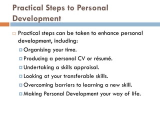 Practical Steps to Personal
Development
 Practical steps can be taken to enhance personal
development, including:
 Organising your time.
 Producing a personal CV or résumé.
 Undertaking a skills appraisal.
 Looking at your transferable skills.
 Overcoming barriers to learning a new skill.
 Making Personal Development your way of life.
 