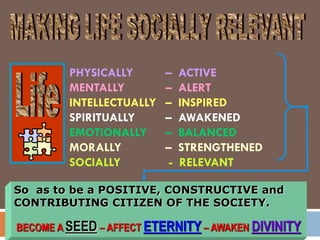 PHYSICALLY – ACTIVE
MENTALLY – ALERT
INTELLECTUALLY – INSPIRED
SPIRITUALLY – AWAKENED
EMOTIONALLY – BALANCED
MORALLY – STRENGTHENED
SOCIALLY - RELEVANT
So as to be a POSITIVE, CONSTRUCTIVE and
CONTRIBUTING CITIZEN OF THE SOCIETY.
BECOME A SEED – AFFECT ETERNITY – AWAKEN DIVINITY
 