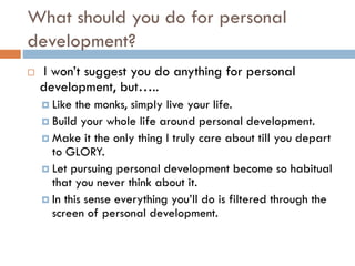 What should you do for personal
development?
 I won’t suggest you do anything for personal
development, but…..
 Like the monks, simply live your life.
 Build your whole life around personal development.
 Make it the only thing I truly care about till you depart
to GLORY.
 Let pursuing personal development become so habitual
that you never think about it.
 In this sense everything you’ll do is filtered through the
screen of personal development.
 