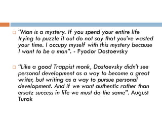  “Man is a mystery. If you spend your entire life
trying to puzzle it out do not say that you’ve wasted
your time. I occupy myself with this mystery because
I want to be a man”. - Fyodor Dostoevsky
 “Like a good Trappist monk, Dostoevsky didn’t see
personal development as a way to become a great
writer, but writing as a way to pursue personal
development. And if we want authentic rather than
ersatz success in life we must do the same”. August
Turak
 