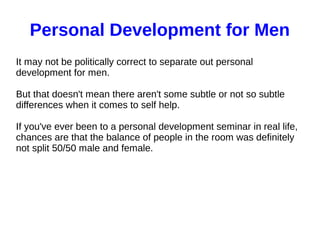 Personal Development for Men
It may not be politically correct to separate out personal
development for men.
But that doesn't mean there aren't some subtle or not so subtle
differences when it comes to self help.
If you've ever been to a personal development seminar in real life,
chances are that the balance of people in the room was definitely
not split 50/50 male and female.
 