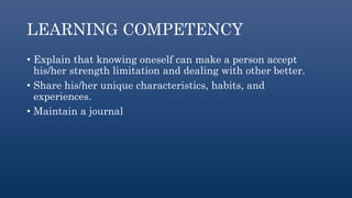 LEARNING COMPETENCY
• Explain that knowing oneself can make a person accept
his/her strength limitation and dealing with other better.
• Share his/her unique characteristics, habits, and
experiences.
• Maintain a journal
 