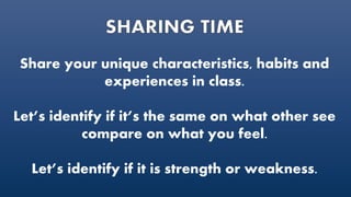 Share your unique characteristics, habits and
experiences in class.
Let’s identify if it’s the same on what other see
compare on what you feel.
Let’s identify if it is strength or weakness.
 