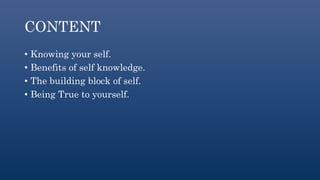 CONTENT
• Knowing your self.
• Benefits of self knowledge.
• The building block of self.
• Being True to yourself.
 