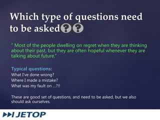 ” Most of the people dwelling on regret when they are thinking
about their past, but they are often hopeful whenever they are
talking about future.”
Typical questions:
What I’ve done wrong?
Where I made a mistake?
What was my fault on …?!!
These are good set of questions, and need to be asked, but we also
should ask ourselves.
Which type of questions need
to be asked
 