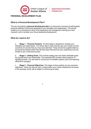 PERSONAL DEVELOPMENT PLAN
What is a Personal Development Plan?
The aim of creating a personal development plan is to document a process of self-analysis,
personal reflection and honest appraisal of your strengths and weaknesses. This should
enable you to evaluate the value of the leadership and management training you have
received, and to consider your future leadership development.
What do I need to do?
a. Stage 1 – Personal Analysis. The first stage is designed to analyse your
strengths and weaknesses. You will be able to draw heavily upon your career and the
outcomes of courses that you may have attended. These should be supplemented by
the perceived opportunities that will have been derived from your experience and any
threats to your continued success.
b. Stage 2 – Setting Goals. This involves setting new and clearly definable goals
for yourself which are measurable. The example PDP provides clear guidance on
identifying these. You will need to consult your immediate superior (your first reporting
officer/line manager)
c. Stage 3 – Personal Objectives. This stage involves setting out your personal
objectives. These can also be set in context within your civilian employment as shown
in the example, which will be helpful in reinforcing its value.
1
 