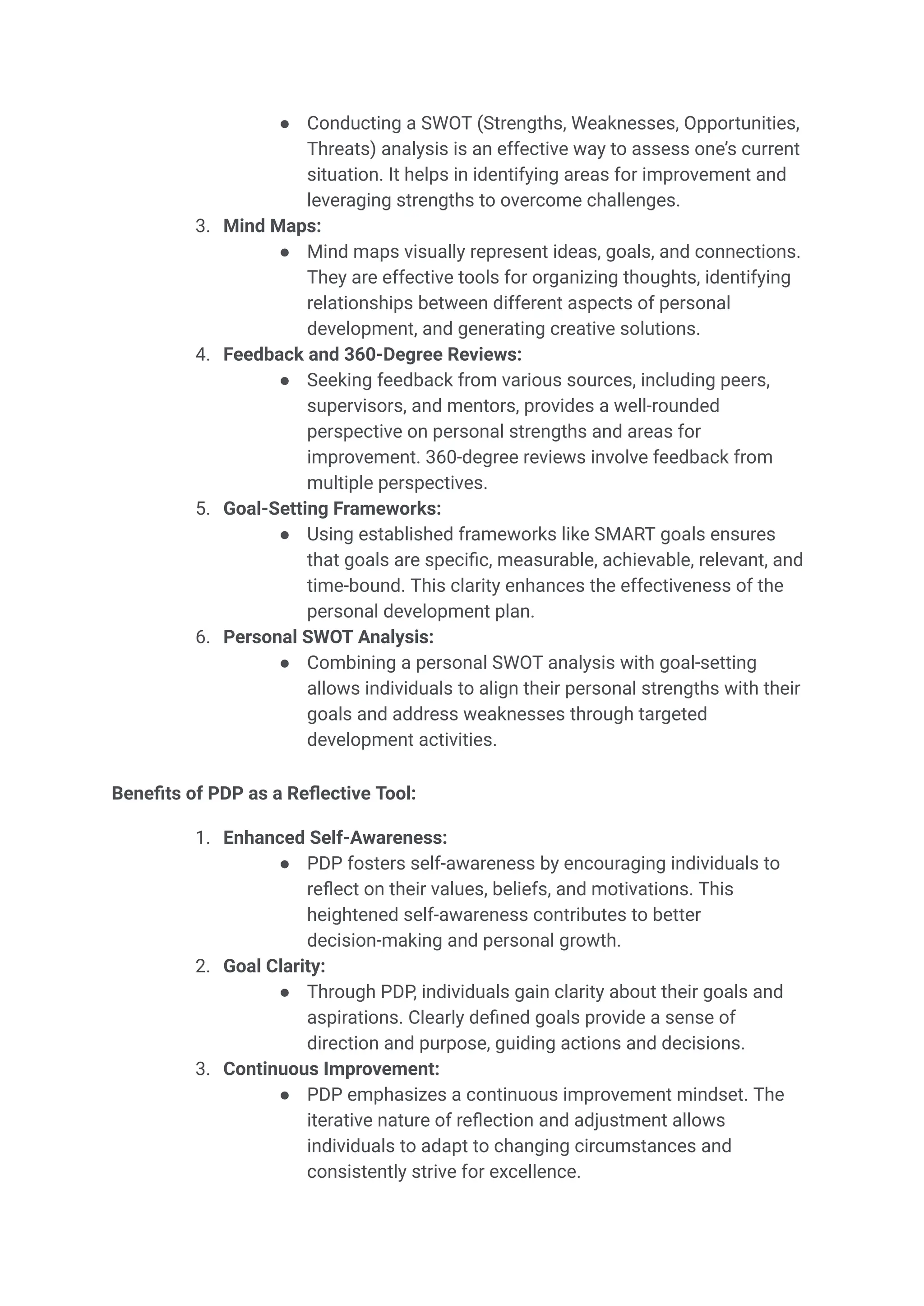 ● Conducting a SWOT (Strengths, Weaknesses, Opportunities,
Threats) analysis is an effective way to assess one’s current
situation. It helps in identifying areas for improvement and
leveraging strengths to overcome challenges.
3. Mind Maps:
● Mind maps visually represent ideas, goals, and connections.
They are effective tools for organizing thoughts, identifying
relationships between different aspects of personal
development, and generating creative solutions.
4. Feedback and 360-Degree Reviews:
● Seeking feedback from various sources, including peers,
supervisors, and mentors, provides a well-rounded
perspective on personal strengths and areas for
improvement. 360-degree reviews involve feedback from
multiple perspectives.
5. Goal-Setting Frameworks:
● Using established frameworks like SMART goals ensures
that goals are specific, measurable, achievable, relevant, and
time-bound. This clarity enhances the effectiveness of the
personal development plan.
6. Personal SWOT Analysis:
● Combining a personal SWOT analysis with goal-setting
allows individuals to align their personal strengths with their
goals and address weaknesses through targeted
development activities.
Benefits of PDP as a Reflective Tool:
1. Enhanced Self-Awareness:
● PDP fosters self-awareness by encouraging individuals to
reflect on their values, beliefs, and motivations. This
heightened self-awareness contributes to better
decision-making and personal growth.
2. Goal Clarity:
● Through PDP, individuals gain clarity about their goals and
aspirations. Clearly defined goals provide a sense of
direction and purpose, guiding actions and decisions.
3. Continuous Improvement:
● PDP emphasizes a continuous improvement mindset. The
iterative nature of reflection and adjustment allows
individuals to adapt to changing circumstances and
consistently strive for excellence.
 