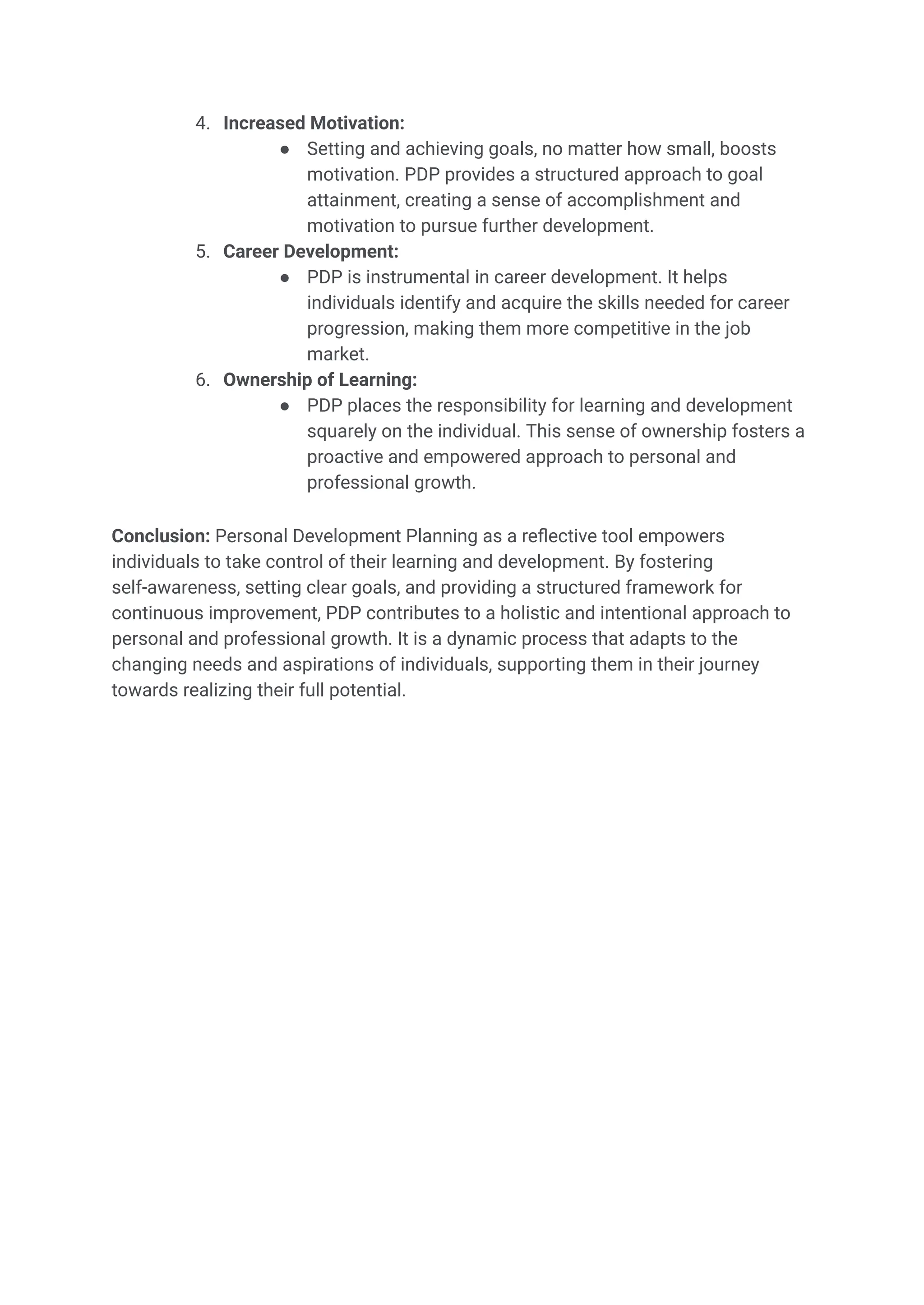 4. Increased Motivation:
● Setting and achieving goals, no matter how small, boosts
motivation. PDP provides a structured approach to goal
attainment, creating a sense of accomplishment and
motivation to pursue further development.
5. Career Development:
● PDP is instrumental in career development. It helps
individuals identify and acquire the skills needed for career
progression, making them more competitive in the job
market.
6. Ownership of Learning:
● PDP places the responsibility for learning and development
squarely on the individual. This sense of ownership fosters a
proactive and empowered approach to personal and
professional growth.
Conclusion: Personal Development Planning as a reflective tool empowers
individuals to take control of their learning and development. By fostering
self-awareness, setting clear goals, and providing a structured framework for
continuous improvement, PDP contributes to a holistic and intentional approach to
personal and professional growth. It is a dynamic process that adapts to the
changing needs and aspirations of individuals, supporting them in their journey
towards realizing their full potential.
 