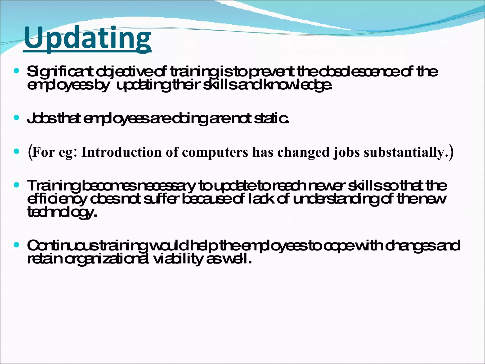 Updating Significant objective of training is to prevent the obsolescence of the employees by  updating their skills and knowledge. Jobs that employees are doing are not static. (For eg: Introduction of computers has changed jobs substantially.) Training becomes necessary to update to reach newer skills so that the efficiency does not suffer because of lack of understanding of the new technology. Continuous training would help the employees to cope with changes and retain organizational viability as well. 