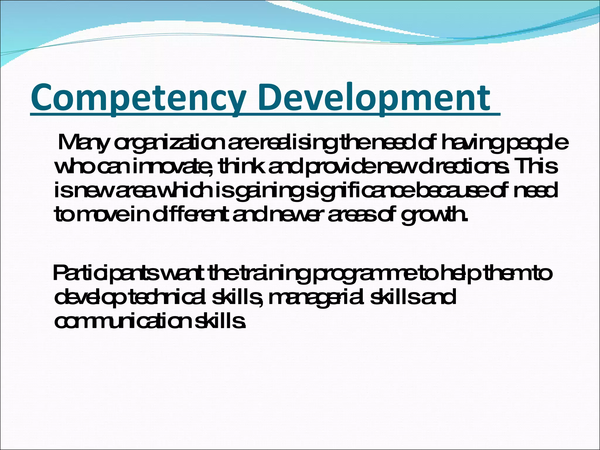 Competency Development  Many organization are realising the need of having people who can innovate, think and provide new directions. This is new area which is gaining significance because of need to move in different and newer areas of growth. Participants want the training programme to help them to develop technical skills, managerial skills and communication skills.  