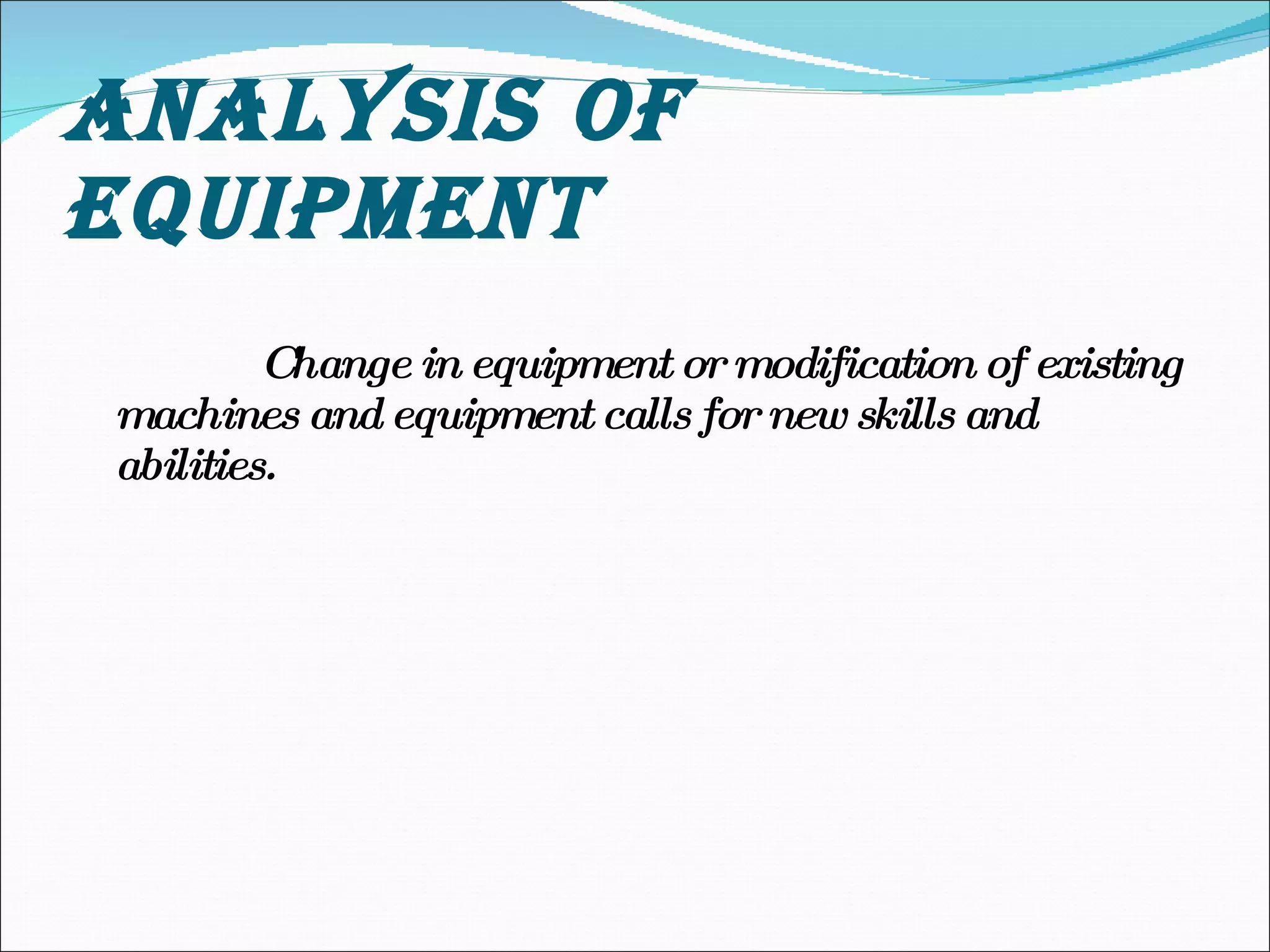 ANALYSIS OF EQUIPMENT Change in equipment or modification of existing machines and equipment calls for new skills and abilities. 