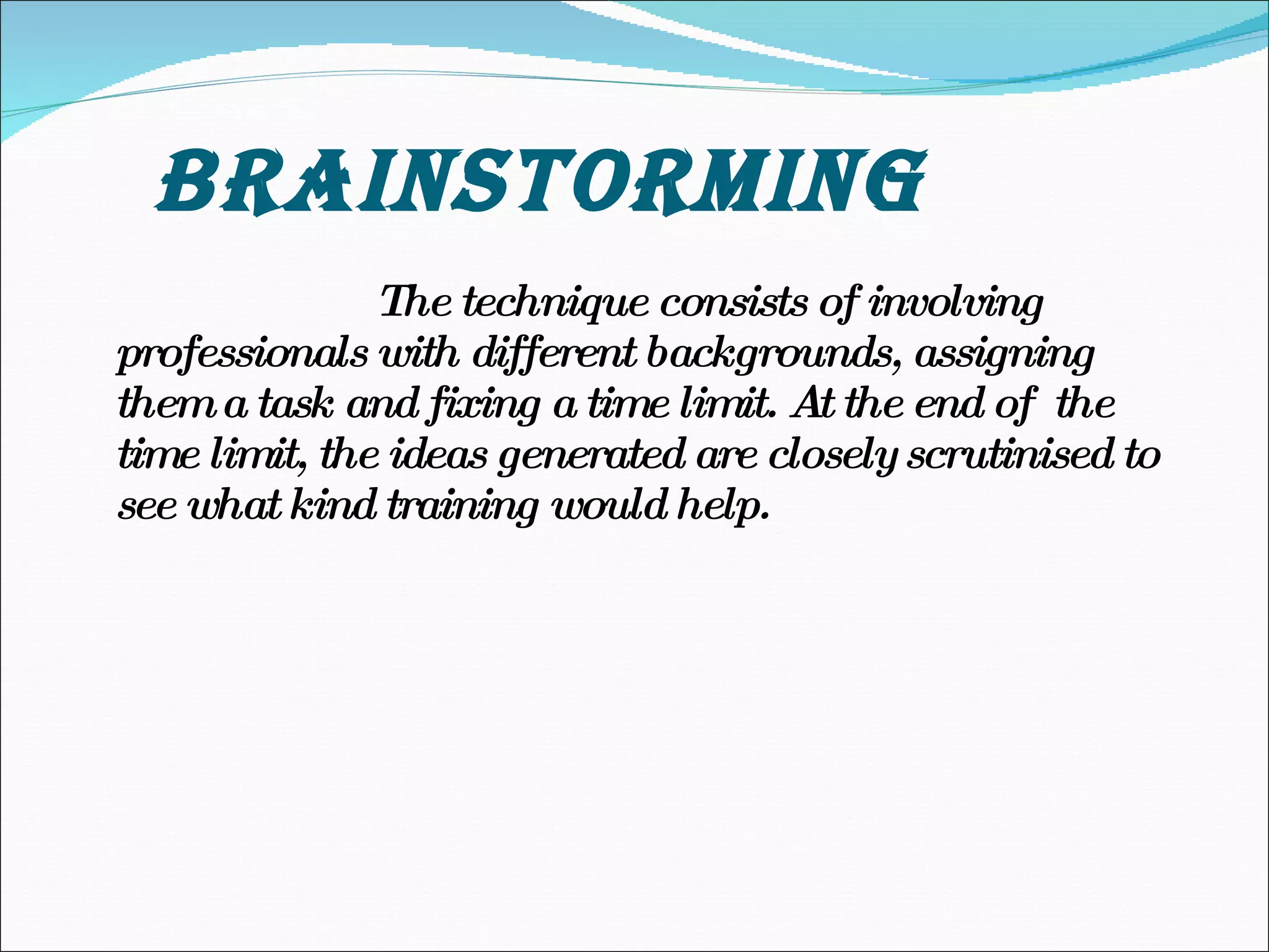 BRAINSTORMING The technique consists of involving professionals with different backgrounds, assigning them a task and fixing a time limit. At the end of  the time limit, the ideas generated are closely scrutinised to see what kind training would help. 