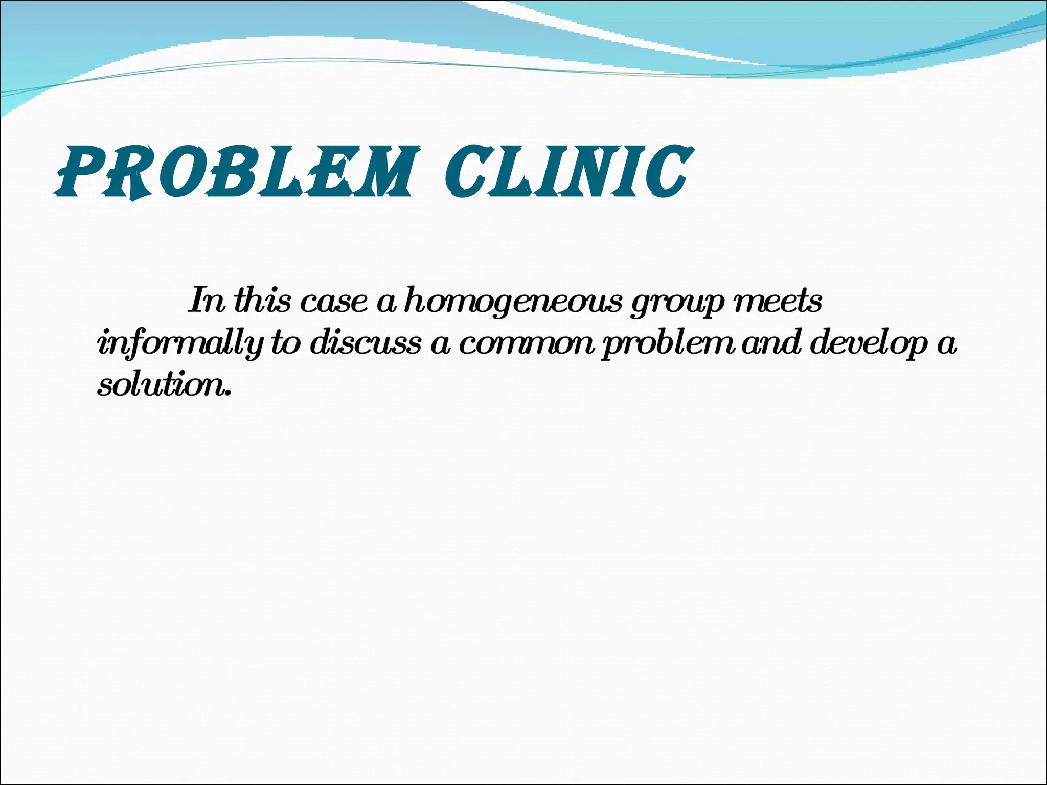 PROBLEM CLINIC In this case a homogeneous group meets informally to discuss a common problem and develop a solution. 