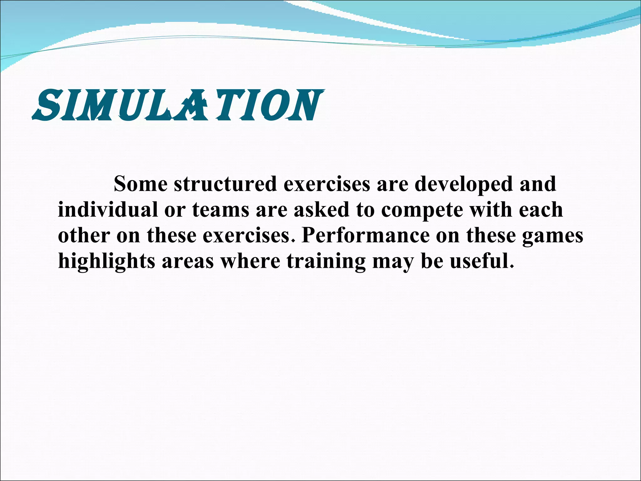 SIMULATION Some structured exercises are developed and individual or teams are asked to compete with each other on these exercises. Performance on these games highlights areas where training may be useful. 