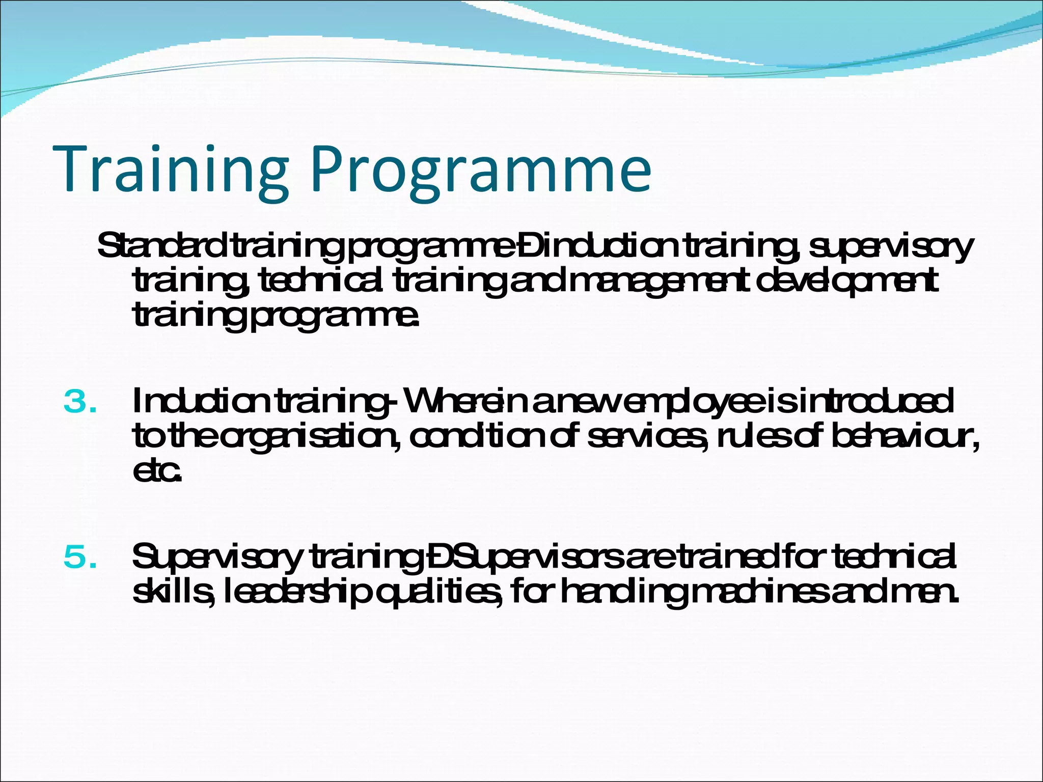 Training Programme Standard training programme – induction training, supervisory training, technical training and management development training programme. Induction training- Wherein a new employee is introduced to the organisation, condition of services, rules of behaviour, etc. Supervisory training – Supervisors are trained for technical skills, leadership qualities, for handling machines and men. 
