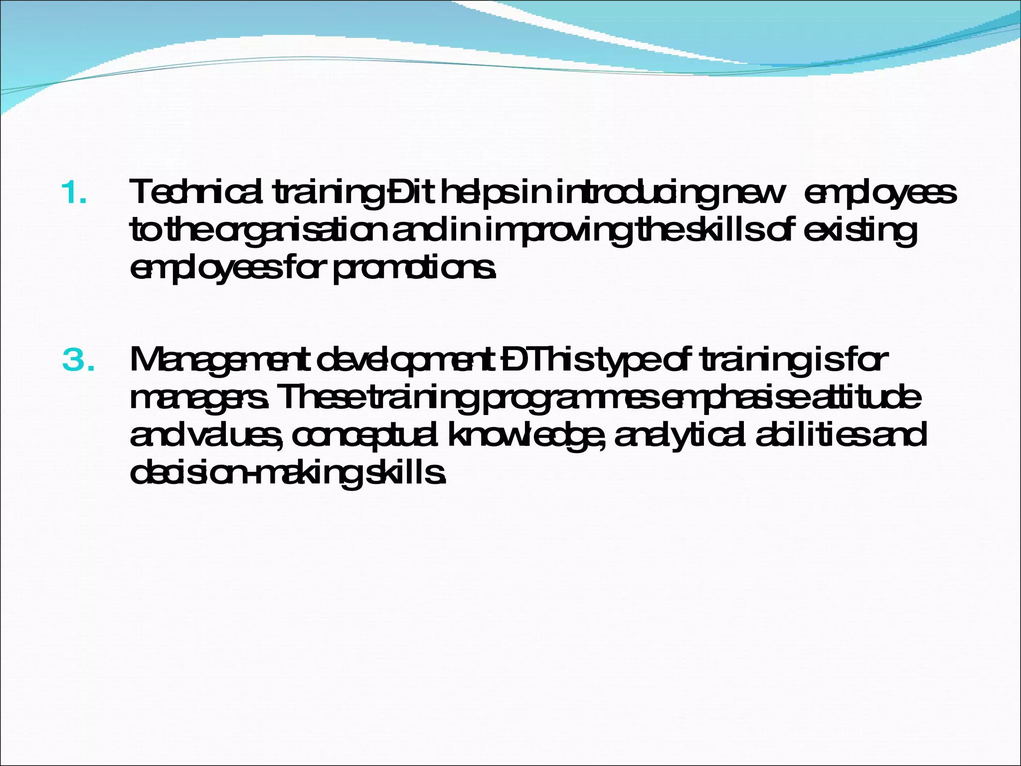 Technical training – it helps in introducing new  employees to the organisation and in improving the skills of existing employees for promotions. Management development – This type of training is for managers. These training programmes emphasise attitude and values, conceptual knowledge, analytical abilities and decision-making skills.  