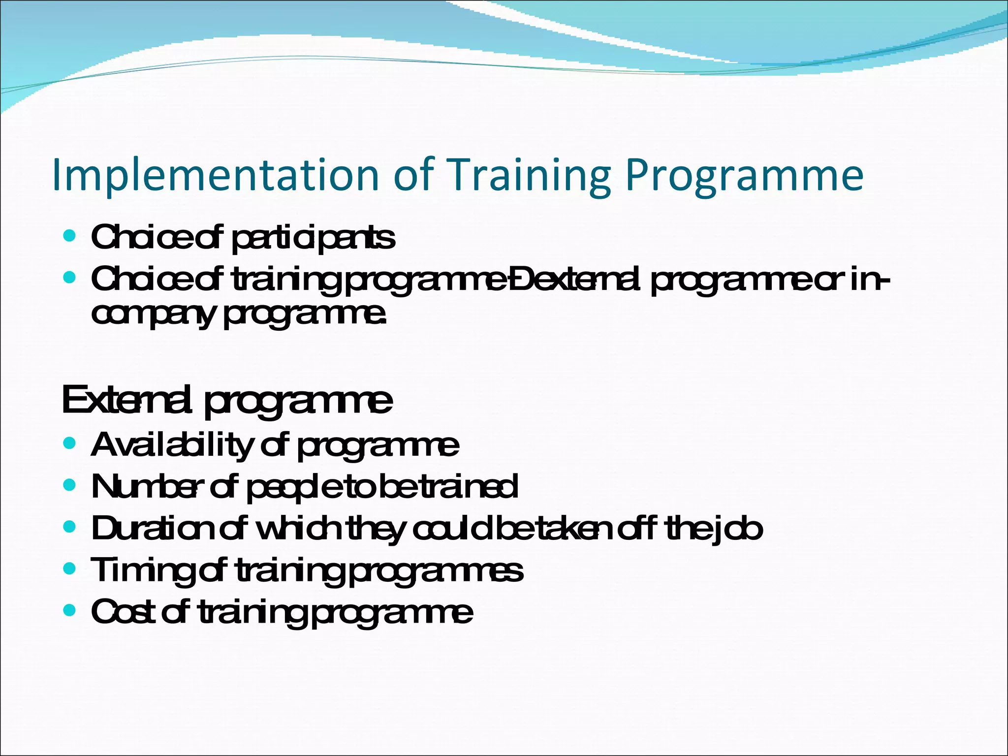 Implementation of Training Programme Choice of participants Choice of training programme – external programme or in-company programme. External programme  Availability of programme Number of people to be trained Duration of which they could be taken off the job Timing of training programmes Cost of training programme 