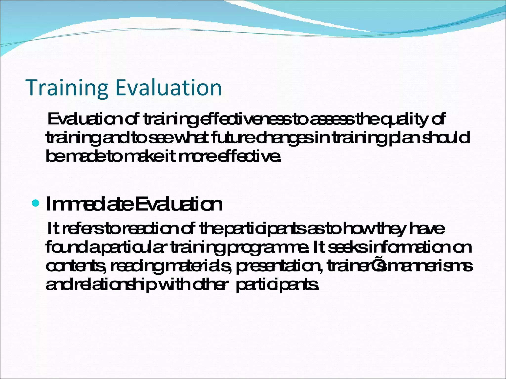 Training Evaluation Evaluation of training effectiveness to assess the quality of training and to see what future changes in training plan should be made to make it more effective. Immediate Evaluation It refers to reaction of the participants as to how they have found a particular training programme. It seeks information on contents, reading materials, presentation, trainer’s mannerisms and relationship with other  participants.  