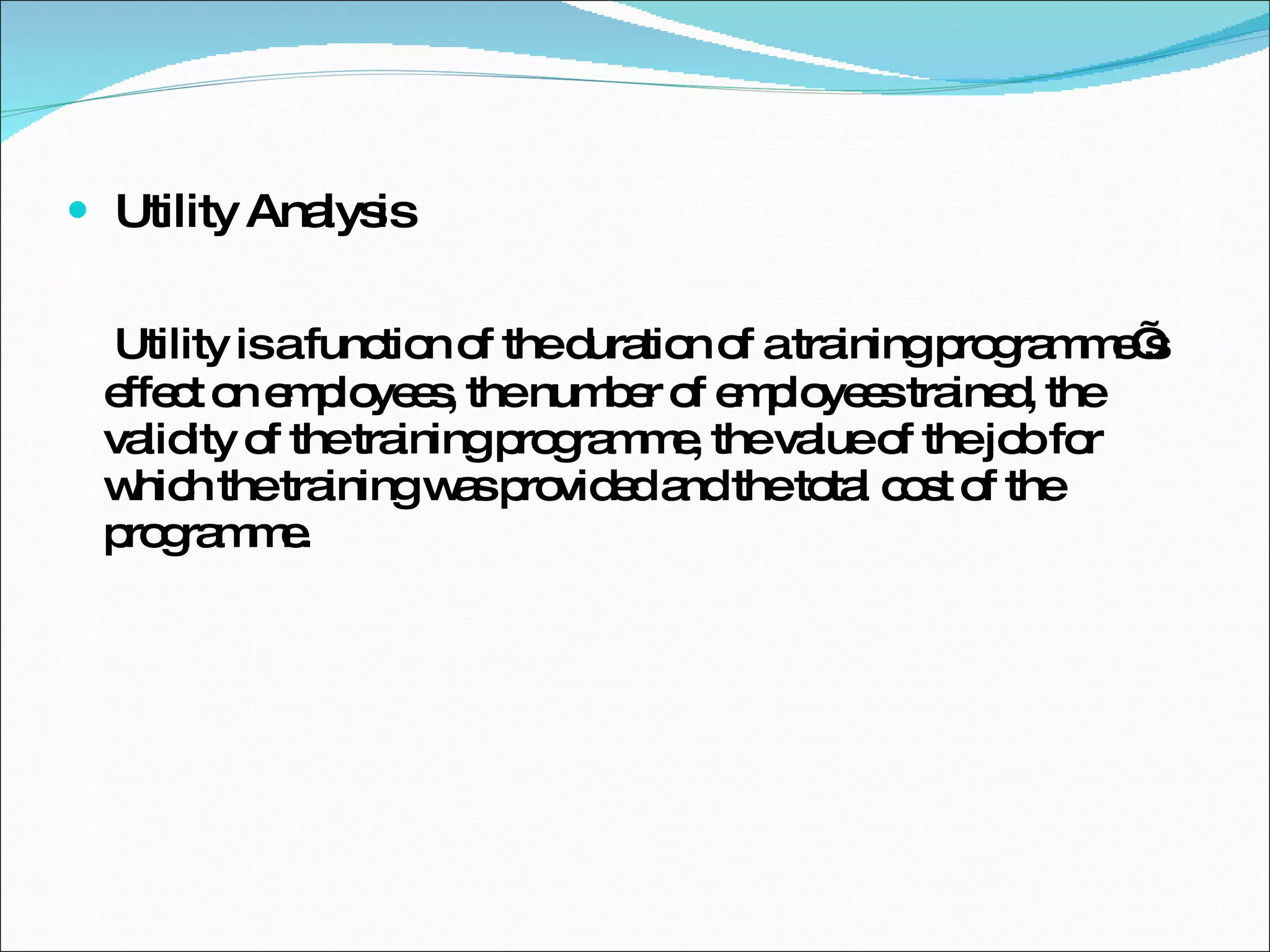 Utility Analysis Utility is a function of the duration of a training programme’s effect on employees, the number of employees trained, the validity of the training programme, the value of the job for which the training was provided and the total cost of the programme. 