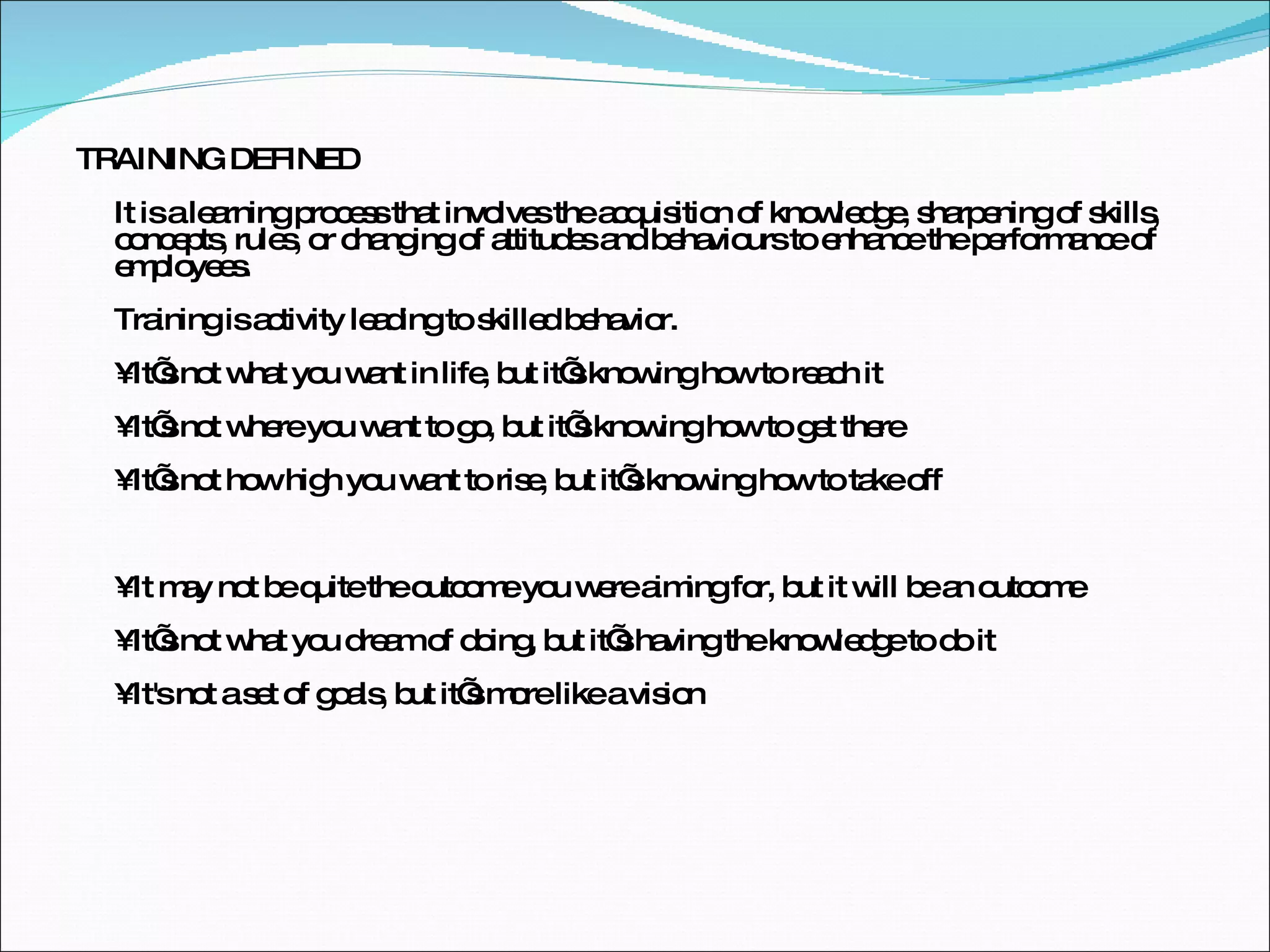 TRAINING DEFINED It is a learning process that involves the acquisition of knowledge, sharpening of skills, concepts, rules, or changing of attitudes and behaviours to enhance the performance of employees.  Training is activity leading to skilled behavior. • It’s not what you want in life, but it’s knowing how to reach it • It’s not where you want to go, but it’s knowing how to get there • It’s not how high you want to rise, but it’s knowing how to take off • It may not be quite the outcome you were aiming for, but it will be an outcome • It’s not what you dream of doing, but it’s having the knowledge to do it • It's not a set of goals, but it’s more like a vision 