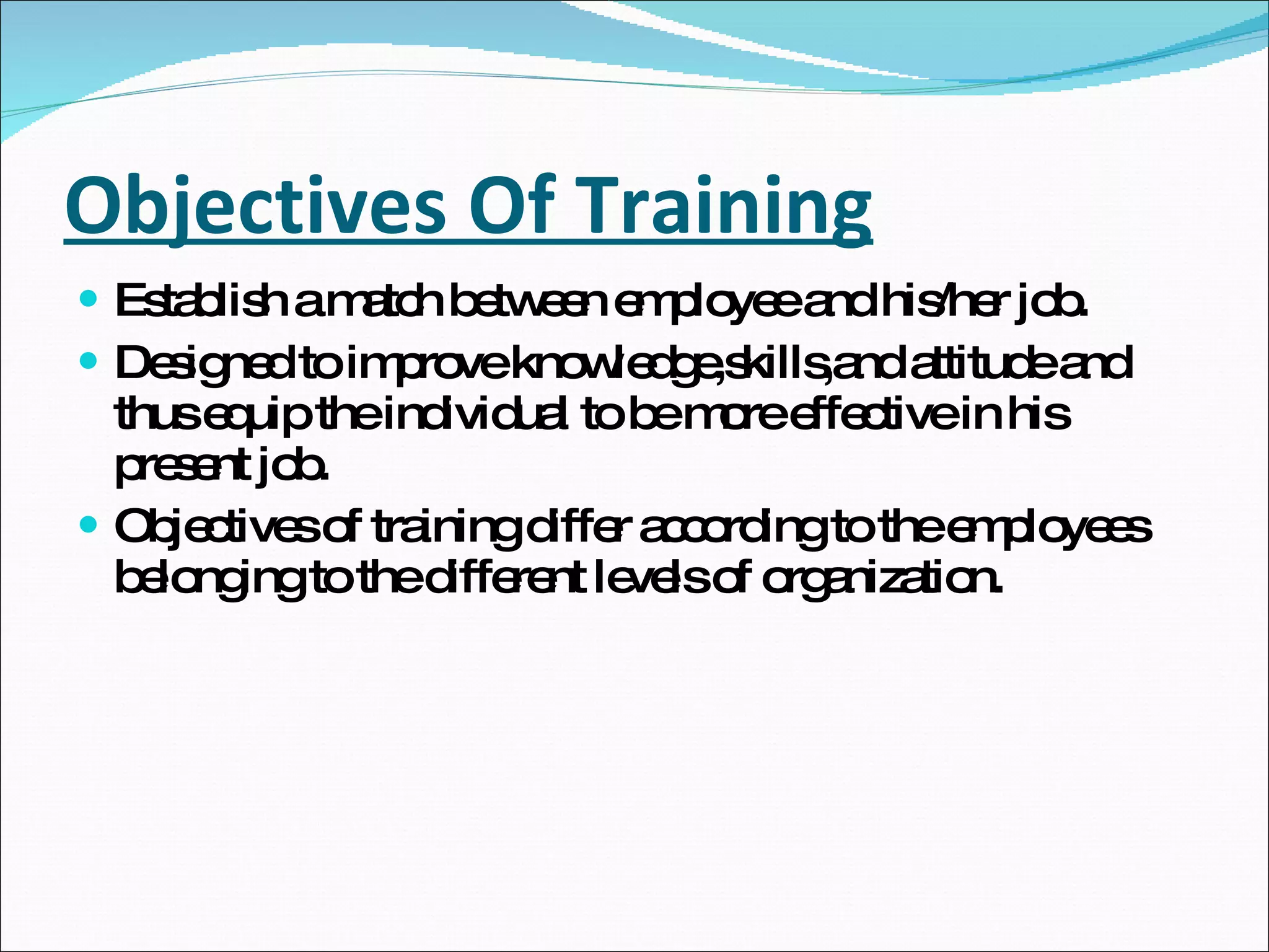 Objectives Of Training Establish a match between employee and his/her job. Designed to improve knowledge,skills,and attitude and thus equip the individual to be more effective in his present job. Objectives of training differ according to the employees belonging to the different levels of organization. 