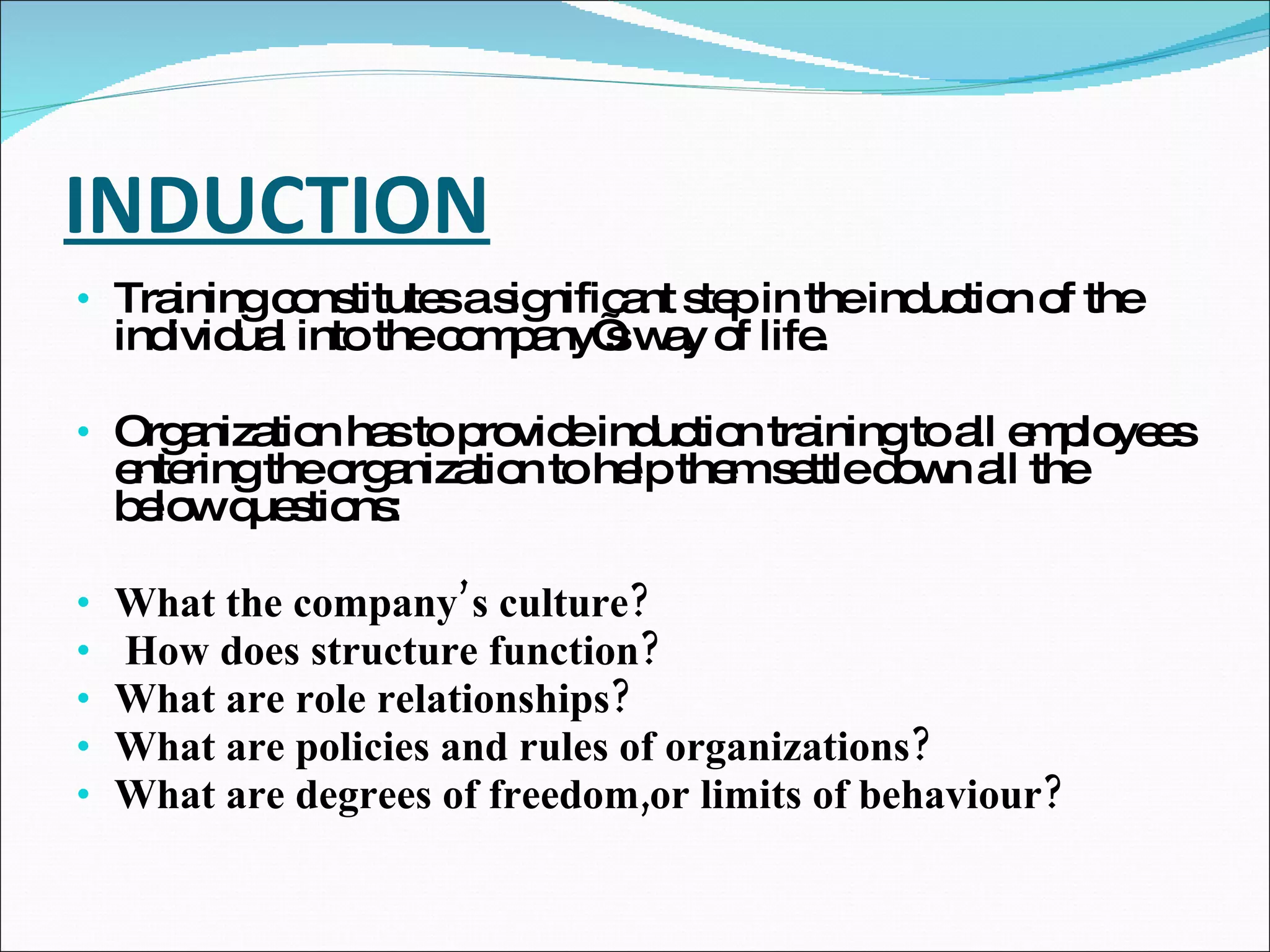 INDUCTION Training constitutes a significant step in the induction of the individual into the company’s way of life.  Organization has to provide induction training to all employees entering the organization to help them settle down all the below questions: What the company’s culture? How does structure function?  What are role relationships? What are policies and rules of organizations? What are degrees of freedom,or limits of behaviour? 