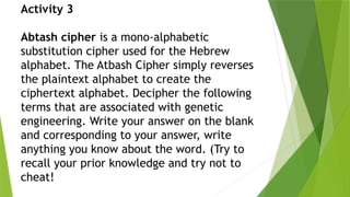Activity 3
Abtash cipher is a mono-alphabetic
substitution cipher used for the Hebrew
alphabet. The Atbash Cipher simply reverses
the plaintext alphabet to create the
ciphertext alphabet. Decipher the following
terms that are associated with genetic
engineering. Write your answer on the blank
and corresponding to your answer, write
anything you know about the word. (Try to
recall your prior knowledge and try not to
cheat!
 