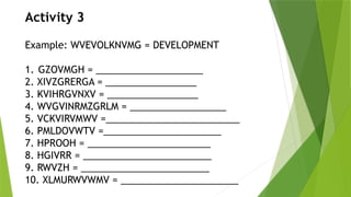Activity 3
Example: WVEVOLKNVMG = DEVELOPMENT
1. GZOVMGH = ____________________
2. XIVZGRERGA = _________________
3. KVIHRGVNXV = _________________
4. WVGVINRMZGRLM = __________________
5. VCKVIRVMWV =_________________________
6. PMLDOVWTV =______________________
7. HPROOH = _______________________
8. HGIVRR = ________________________
9. RWVZH = ________________________
10. XLMURWVWMV = ______________________
 