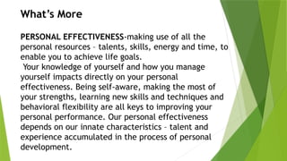 What’s More
PERSONAL EFFECTIVENESS-making use of all the
personal resources – talents, skills, energy and time, to
enable you to achieve life goals.
Your knowledge of yourself and how you manage
yourself impacts directly on your personal
effectiveness. Being self-aware, making the most of
your strengths, learning new skills and techniques and
behavioral flexibility are all keys to improving your
personal performance. Our personal effectiveness
depends on our innate characteristics – talent and
experience accumulated in the process of personal
development.
 