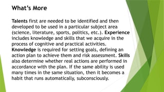 What’s More
Talents first are needed to be identified and then
developed to be used in a particular subject area
(science, literature, sports, politics, etc.). Experience
includes knowledge and skills that we acquire in the
process of cognitive and practical activities.
Knowledge is required for setting goals, defining an
action plan to achieve them and risk assessment. Skills
also determine whether real actions are performed in
accordance with the plan. If the same ability is used
many times in the same situation, then it becomes a
habit that runs automatically, subconsciously.
 