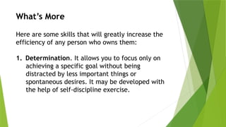 What’s More
Here are some skills that will greatly increase the
efficiency of any person who owns them:
1. Determination. It allows you to focus only on
achieving a specific goal without being
distracted by less important things or
spontaneous desires. It may be developed with
the help of self-discipline exercise.
 