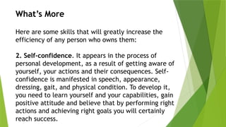 What’s More
Here are some skills that will greatly increase the
efficiency of any person who owns them:
2. Self-confidence. It appears in the process of
personal development, as a result of getting aware of
yourself, your actions and their consequences. Self-
confidence is manifested in speech, appearance,
dressing, gait, and physical condition. To develop it,
you need to learn yourself and your capabilities, gain
positive attitude and believe that by performing right
actions and achieving right goals you will certainly
reach success.
 