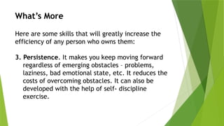What’s More
Here are some skills that will greatly increase the
efficiency of any person who owns them:
3. Persistence. It makes you keep moving forward
regardless of emerging obstacles – problems,
laziness, bad emotional state, etc. It reduces the
costs of overcoming obstacles. It can also be
developed with the help of self- discipline
exercise.
 