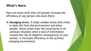 What’s More
Here are some skills that will greatly increase the
efficiency of any person who owns them:
4. Managing stress. It helps combat stress that arises
in daily life from the environment and other
people. Stress arises from the uncertainty in an
unknown situation when a lack of information
creates the risk of negative consequences of your
actions. It increases efficiency in the actively
changing environment.
 