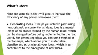 What’s More
Here are some skills that will greatly increase the
efficiency of any person who owns them:
7. Generating ideas. It helps you achieve goals using
new, original, unconventional ideas. Idea is a mental
image of an object formed by the human mind, which
can be changed before being implemented in the real
world. For generating ideas you can use a method of
mental maps, which allows you to materialize,
visualize and scrutinize all your ideas, which in turn
contributes to the emergence of new ideas.
 