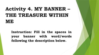 Activity 4. MY BANNER –
THE TREASURE WITHIN
ME
Instruction: Fill in the spaces in
your banner with word/words
following the description below.
 