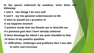 In the spaces indicated by numbers, write down the
following:
1 and 2 two things I do very well
3 and 4 my two greatest achievements in life
5 what in myself am I proudest of
6 my happiest moment
7 positive words that my friends use to describe me
8 a personal goal that I have already achieved
9 three blessings for which I am most thankful to God
10 three of my positive qualities
11 difficulties, challenges and problems that I was able
to solve and overcome
 