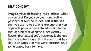 SELF-CONCEPT
Imagine yourself looking into a mirror. What
do you see? Do you see your ideal self or
your actual self? Your ideal self is the self
that you aspire to be. It is the one that you
hope will possess characteristics similar to
that of a mentor or some other worldly
figure. Your actual self, however, is the one
that you actually see. It is the self that has
characteristics that you were nurtured or, in
some cases, born to have.
 