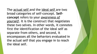 The actual self and the ideal self are two
broad categories of self-concept. Self-
concept refers to your awareness of
yourself. It is the construct that negotiates
these two selves. In other words, it connotes
first the identification of the ideal self as
separate from others, and second, it
encompasses all the behaviors evaluated in
the actual self that you engage in to reach
the ideal self.
 