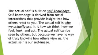 The actual self is built on self-knowledge.
Self-knowledge is derived from social
interactions that provide insight into how
others react to you. The actual self is who
we actually are. It is how we think, how we
feel, look, and act. The actual self can be
seen by others, but because we have no way
of truly knowing how others view us, the
actual self is our self-image.
 