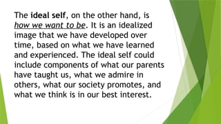 The ideal self, on the other hand, is
how we want to be. It is an idealized
image that we have developed over
time, based on what we have learned
and experienced. The ideal self could
include components of what our parents
have taught us, what we admire in
others, what our society promotes, and
what we think is in our best interest.
 