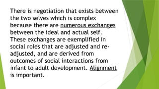 There is negotiation that exists between
the two selves which is complex
because there are numerous exchanges
between the ideal and actual self.
These exchanges are exemplified in
social roles that are adjusted and re-
adjusted, and are derived from
outcomes of social interactions from
infant to adult development. Alignment
is important.
 