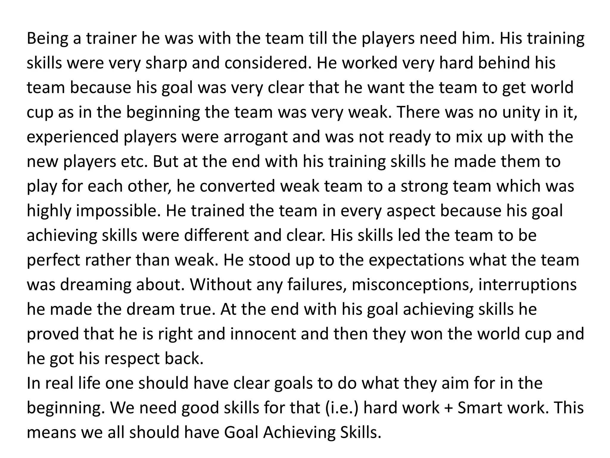 Being a trainer he was with the team till the players need him. His training
skills were very sharp and considered. He worked very hard behind his
team because his goal was very clear that he want the team to get world
cup as in the beginning the team was very weak. There was no unity in it,
experienced players were arrogant and was not ready to mix up with the
new players etc. But at the end with his training skills he made them to
play for each other, he converted weak team to a strong team which was
highly impossible. He trained the team in every aspect because his goal
achieving skills were different and clear. His skills led the team to be
perfect rather than weak. He stood up to the expectations what the team
was dreaming about. Without any failures, misconceptions, interruptions
he made the dream true. At the end with his goal achieving skills he
proved that he is right and innocent and then they won the world cup and
he got his respect back.
In real life one should have clear goals to do what they aim for in the
beginning. We need good skills for that (i.e.) hard work + Smart work. This
means we all should have Goal Achieving Skills.
 