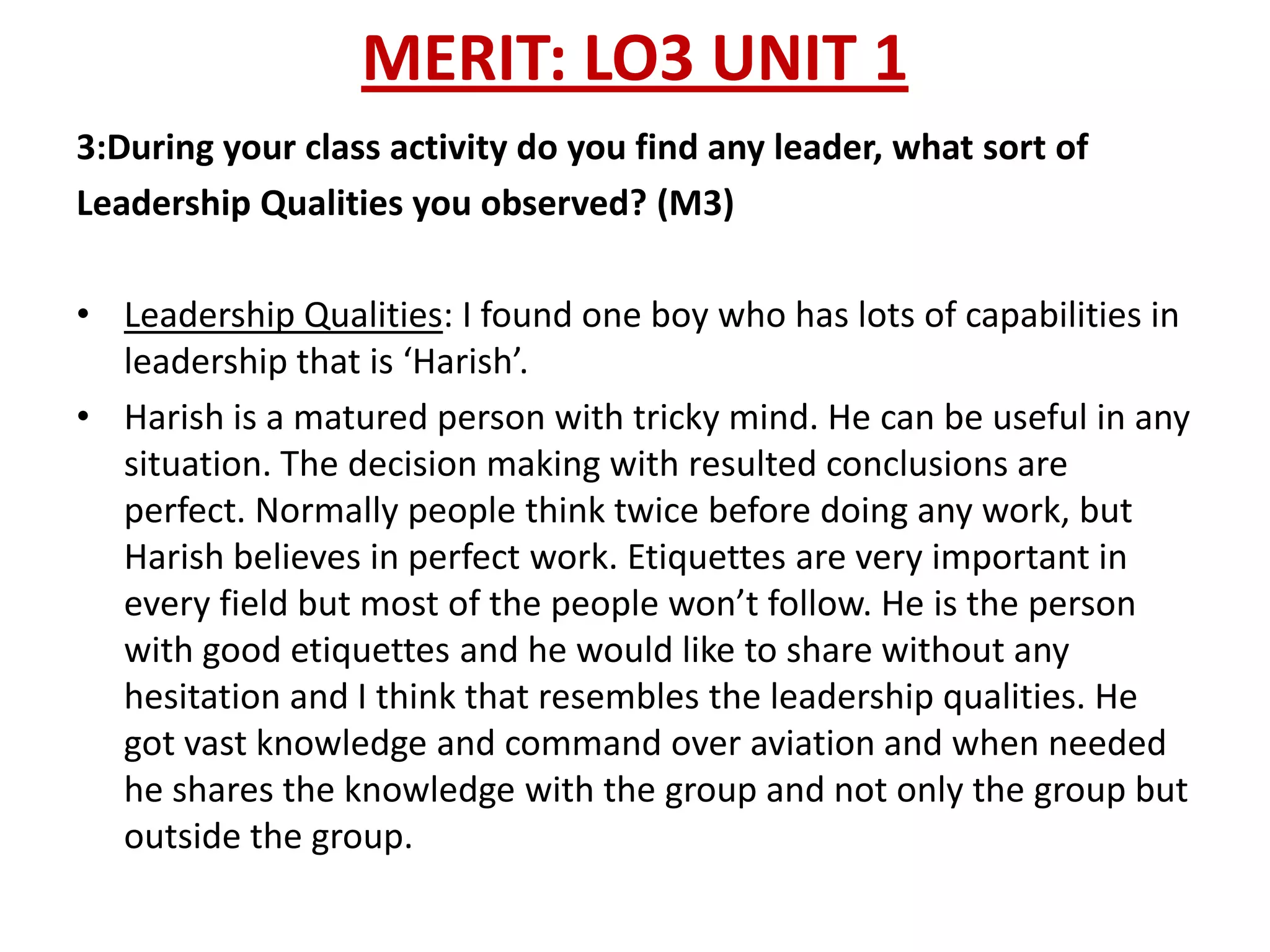 MERIT: LO3 UNIT 1
3:During your class activity do you find any leader, what sort of
Leadership Qualities you observed? (M3)

• Leadership Qualities: I found one boy who has lots of capabilities in
  leadership that is ‘Harish’.
• Harish is a matured person with tricky mind. He can be useful in any
  situation. The decision making with resulted conclusions are
  perfect. Normally people think twice before doing any work, but
  Harish believes in perfect work. Etiquettes are very important in
  every field but most of the people won’t follow. He is the person
  with good etiquettes and he would like to share without any
  hesitation and I think that resembles the leadership qualities. He
  got vast knowledge and command over aviation and when needed
  he shares the knowledge with the group and not only the group but
  outside the group.
 