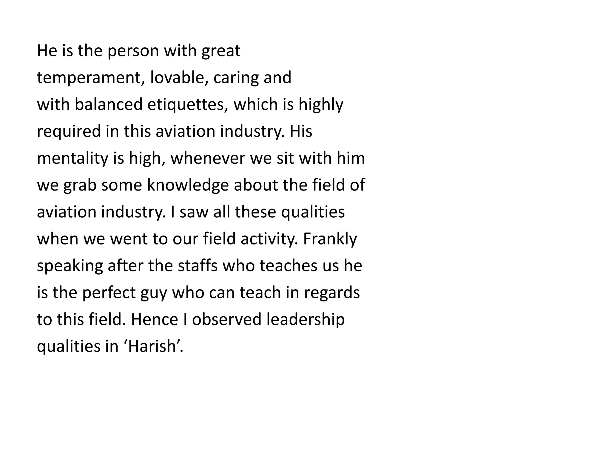 He is the person with great
temperament, lovable, caring and
with balanced etiquettes, which is highly
required in this aviation industry. His
mentality is high, whenever we sit with him
we grab some knowledge about the field of
aviation industry. I saw all these qualities
when we went to our field activity. Frankly
speaking after the staffs who teaches us he
is the perfect guy who can teach in regards
to this field. Hence I observed leadership
qualities in ‘Harish’.
 