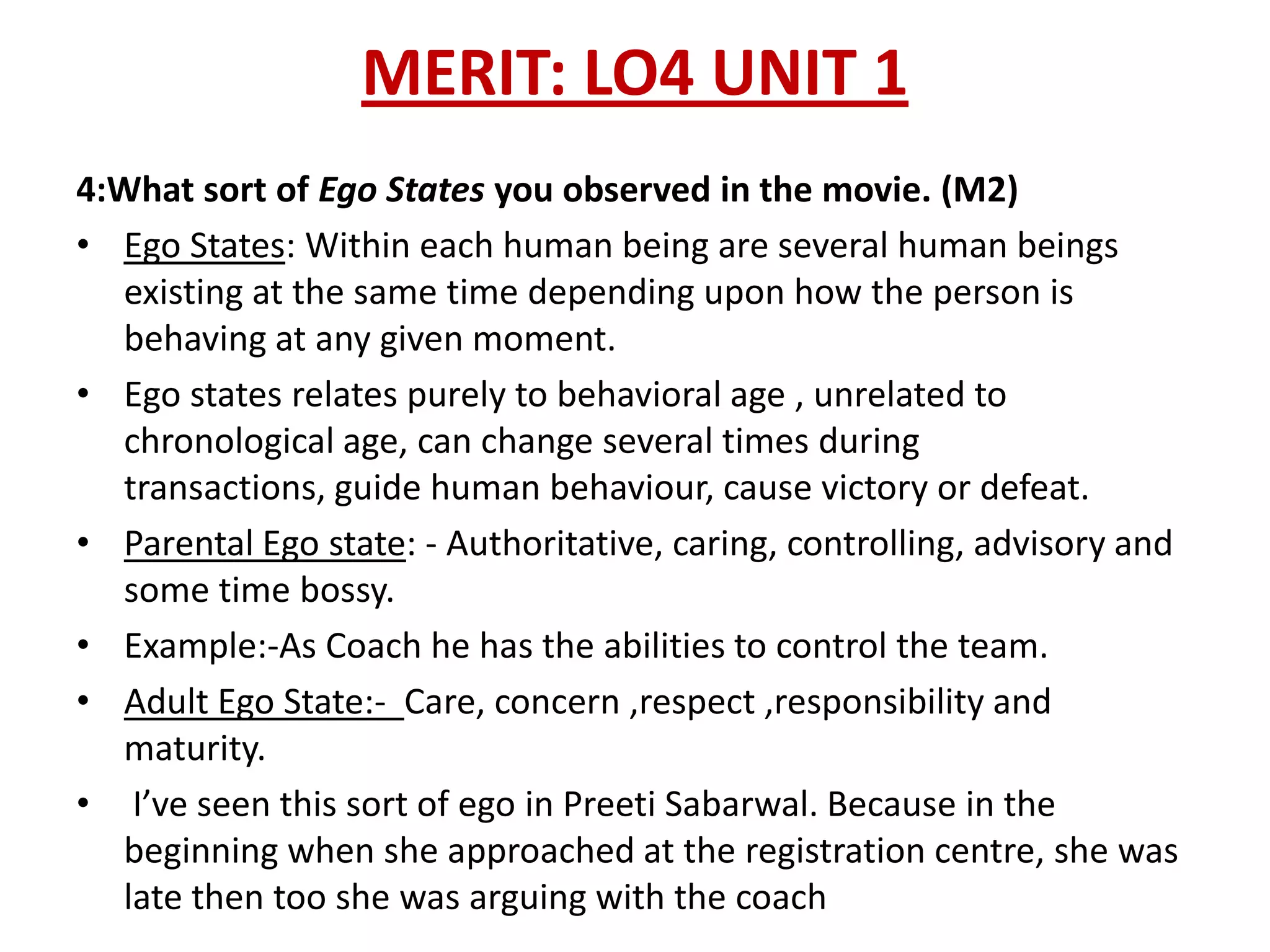 MERIT: LO4 UNIT 1
4:What sort of Ego States you observed in the movie. (M2)
• Ego States: Within each human being are several human beings
  existing at the same time depending upon how the person is
  behaving at any given moment.
• Ego states relates purely to behavioral age , unrelated to
  chronological age, can change several times during
  transactions, guide human behaviour, cause victory or defeat.
• Parental Ego state: - Authoritative, caring, controlling, advisory and
  some time bossy.
• Example:-As Coach he has the abilities to control the team.
• Adult Ego State:- Care, concern ,respect ,responsibility and
  maturity.
• I’ve seen this sort of ego in Preeti Sabarwal. Because in the
  beginning when she approached at the registration centre, she was
  late then too she was arguing with the coach
 
