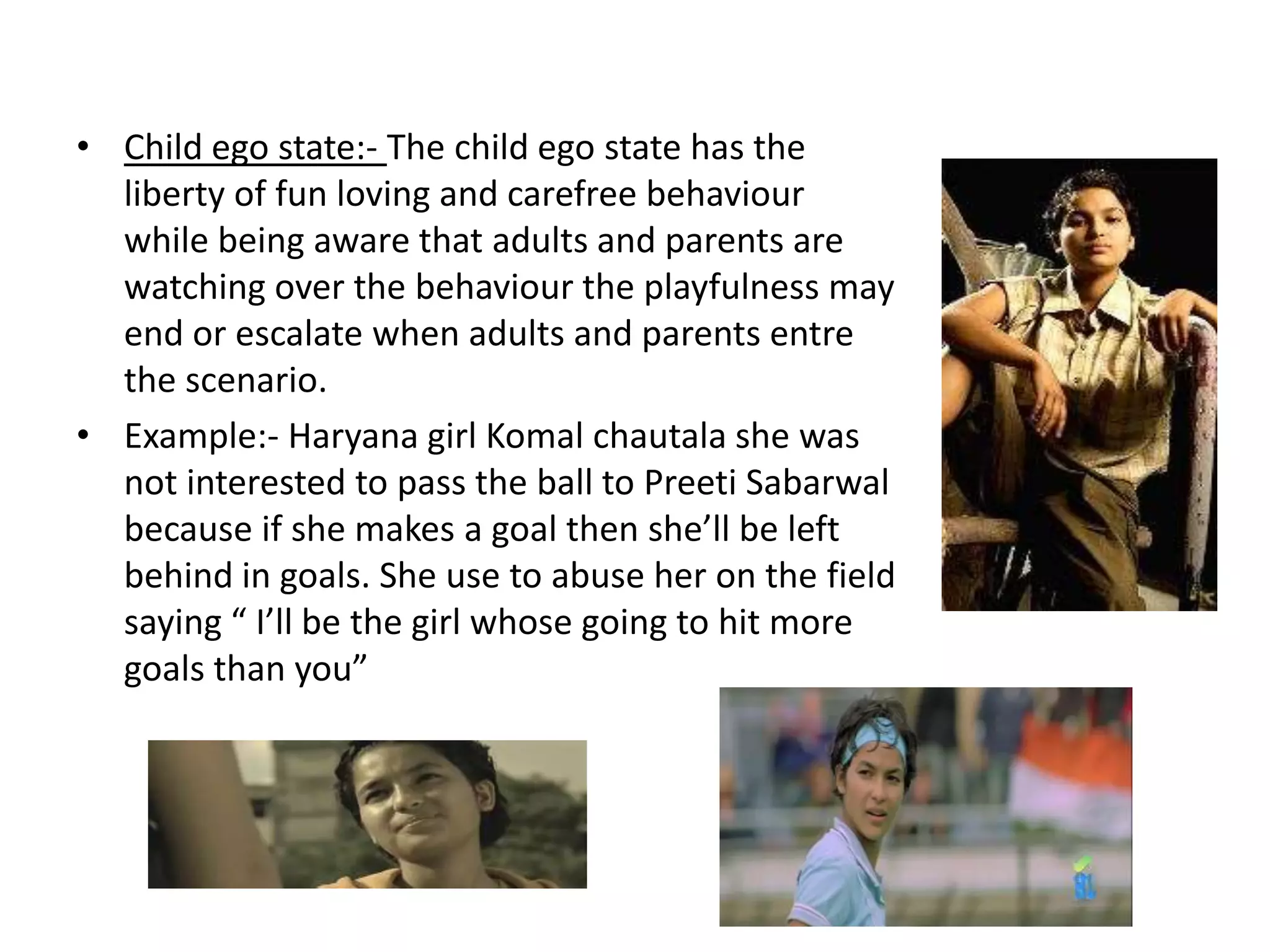 • Child ego state:- The child ego state has the
  liberty of fun loving and carefree behaviour
  while being aware that adults and parents are
  watching over the behaviour the playfulness may
  end or escalate when adults and parents entre
  the scenario.
• Example:- Haryana girl Komal chautala she was
  not interested to pass the ball to Preeti Sabarwal
  because if she makes a goal then she’ll be left
  behind in goals. She use to abuse her on the field
  saying “ I’ll be the girl whose going to hit more
  goals than you”
 