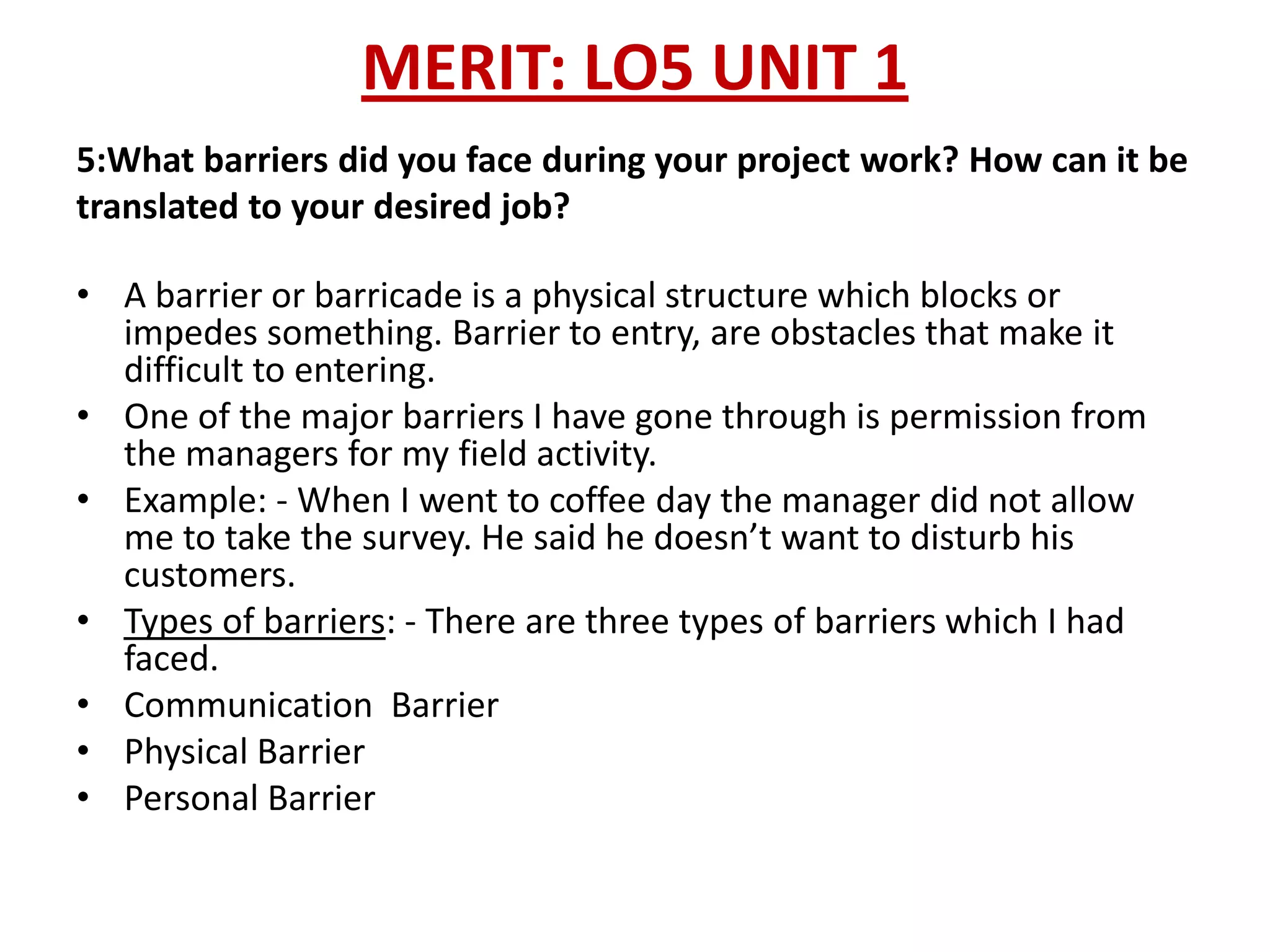 MERIT: LO5 UNIT 1
5:What barriers did you face during your project work? How can it be
translated to your desired job?

• A barrier or barricade is a physical structure which blocks or
  impedes something. Barrier to entry, are obstacles that make it
  difficult to entering.
• One of the major barriers I have gone through is permission from
  the managers for my field activity.
• Example: - When I went to coffee day the manager did not allow
  me to take the survey. He said he doesn’t want to disturb his
  customers.
• Types of barriers: - There are three types of barriers which I had
  faced.
• Communication Barrier
• Physical Barrier
• Personal Barrier
 