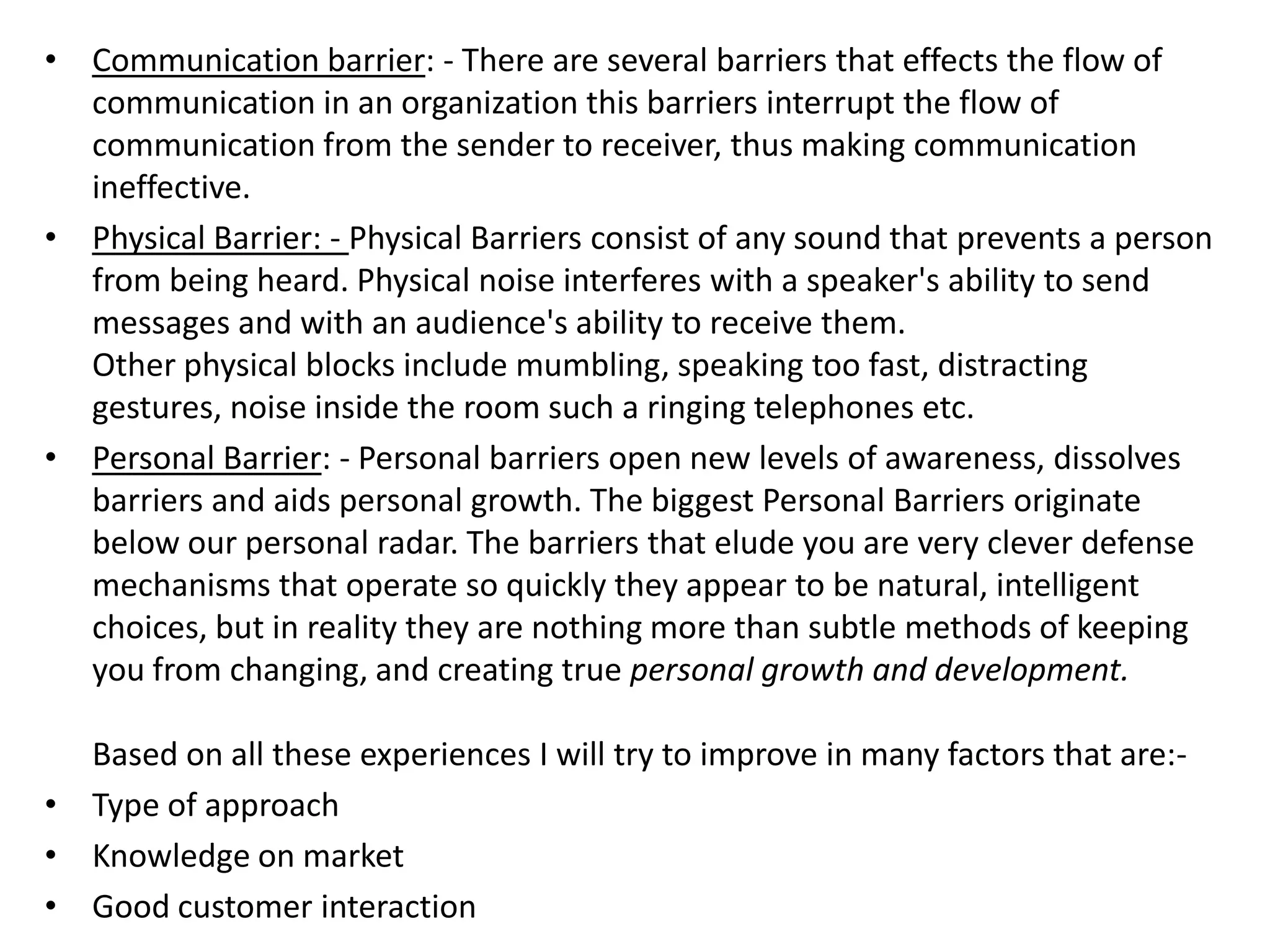 • Communication barrier: - There are several barriers that effects the flow of
  communication in an organization this barriers interrupt the flow of
  communication from the sender to receiver, thus making communication
  ineffective.
• Physical Barrier: - Physical Barriers consist of any sound that prevents a person
  from being heard. Physical noise interferes with a speaker's ability to send
  messages and with an audience's ability to receive them.
  Other physical blocks include mumbling, speaking too fast, distracting
  gestures, noise inside the room such a ringing telephones etc.
• Personal Barrier: - Personal barriers open new levels of awareness, dissolves
  barriers and aids personal growth. The biggest Personal Barriers originate
  below our personal radar. The barriers that elude you are very clever defense
  mechanisms that operate so quickly they appear to be natural, intelligent
  choices, but in reality they are nothing more than subtle methods of keeping
  you from changing, and creating true personal growth and development.

  Based on all these experiences I will try to improve in many factors that are:-
• Type of approach
• Knowledge on market
• Good customer interaction
 