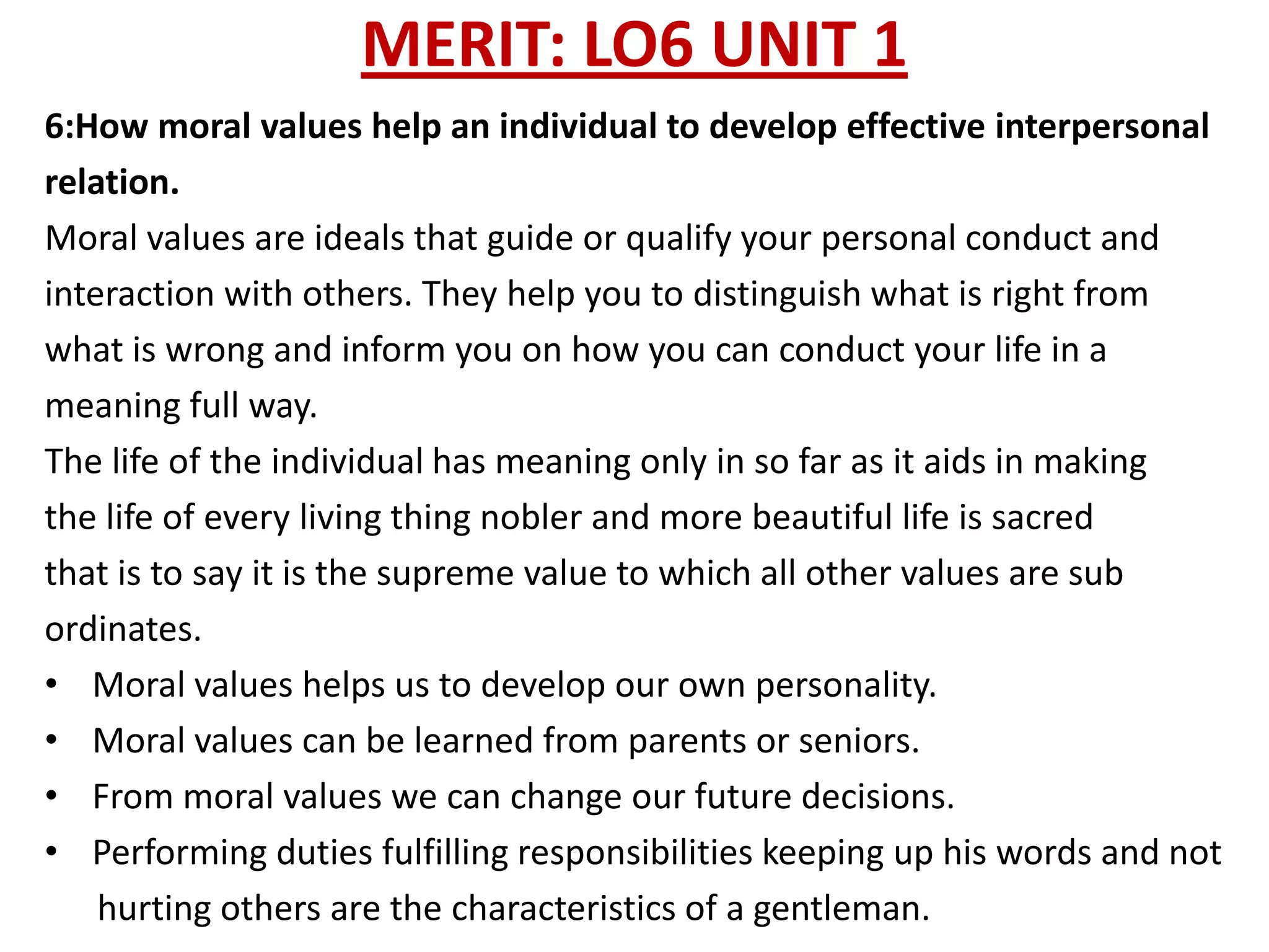 MERIT: LO6 UNIT 1
6:How moral values help an individual to develop effective interpersonal
relation.
Moral values are ideals that guide or qualify your personal conduct and
interaction with others. They help you to distinguish what is right from
what is wrong and inform you on how you can conduct your life in a
meaning full way.
The life of the individual has meaning only in so far as it aids in making
the life of every living thing nobler and more beautiful life is sacred
that is to say it is the supreme value to which all other values are sub
ordinates.
• Moral values helps us to develop our own personality.
• Moral values can be learned from parents or seniors.
• From moral values we can change our future decisions.
• Performing duties fulfilling responsibilities keeping up his words and not
    hurting others are the characteristics of a gentleman.
 